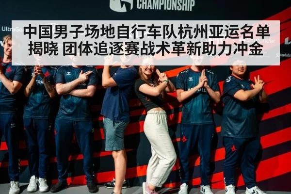 中国男子场地自行车队杭州亚运名单揭晓 团体追逐赛战术革新助力冲金