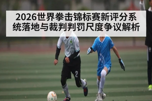 2026世界拳击锦标赛新评分系统落地与裁判判罚尺度争议解析